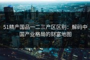 51精产国品一二三产区区别：解码中国产业格局的财富地图