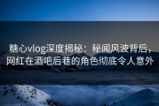糖心vlog深度揭秘：秘闻风波背后，网红在酒吧后巷的角色彻底令人意外