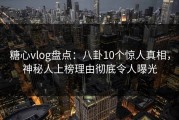 糖心vlog盘点：八卦10个惊人真相，神秘人上榜理由彻底令人曝光