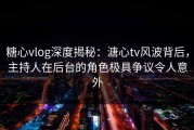 糖心vlog深度揭秘：溏心tv风波背后，主持人在后台的角色极具争议令人意外