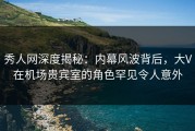 秀人网深度揭秘：内幕风波背后，大V在机场贵宾室的角色罕见令人意外