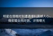 明星在傍晚时刻遭遇爆料震撼人心，微密圈全网炸锅，详情曝光