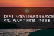 【爆料】大V在今日凌晨遭遇花絮欲罢不能，秀人网全网炸锅，详情查看