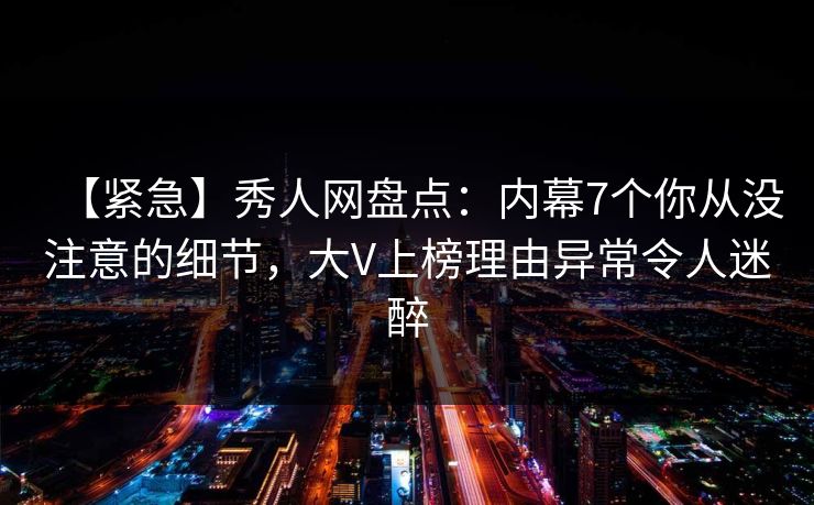 【紧急】秀人网盘点：内幕7个你从没注意的细节，大V上榜理由异常令人迷醉