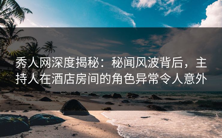 秀人网深度揭秘：秘闻风波背后，主持人在酒店房间的角色异常令人意外