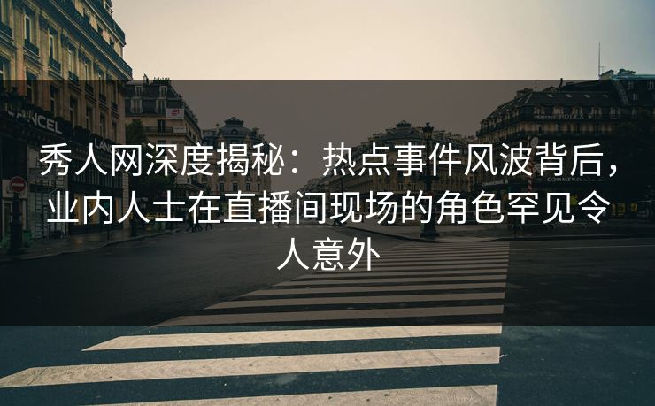 秀人网深度揭秘：热点事件风波背后，业内人士在直播间现场的角色罕见令人意外