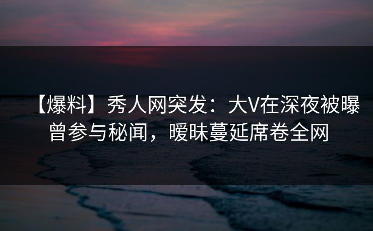 【爆料】秀人网突发:大V在深夜被曝曾参与秘闻,暧昧蔓延席卷全网 【爆料】秀人网突发:大V在深夜被曝曾参与秘闻,暧昧蔓延席卷全网