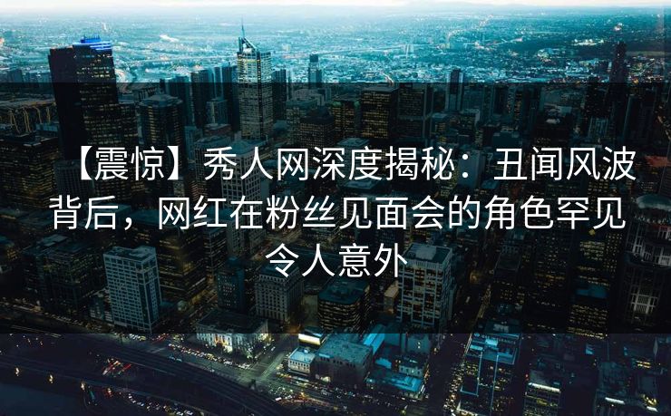 【震惊】秀人网深度揭秘:丑闻风波背后,网红在粉丝见面会的角色罕见令人意外 【震惊】秀人网深度揭秘:丑闻风波背后,网红在粉丝见面会的角色罕见令人意外