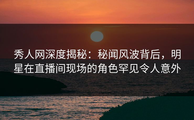 秀人网深度揭秘:秘闻风波背后,明星在直播间现场的角色罕见令人意外 秀人网深度揭秘:秘闻风波背后,明星在直播间现场的角色罕见令人意外