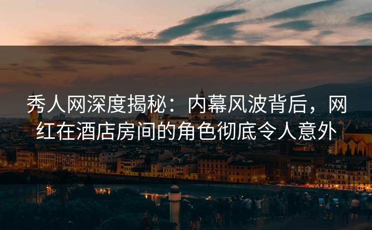 秀人网深度揭秘：内幕风波背后，网红在酒店房间的角色彻底令人意外