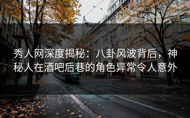 秀人网深度揭秘：八卦风波背后，神秘人在酒吧后巷的角色异常令人意外