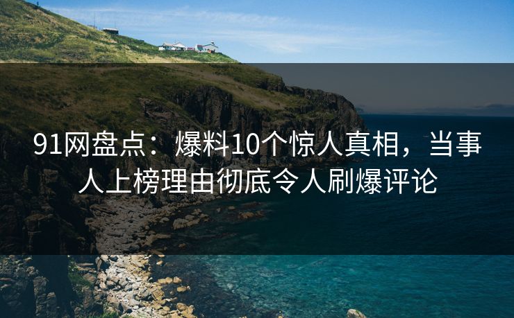 91网盘点：爆料10个惊人真相，当事人上榜理由彻底令人刷爆评论