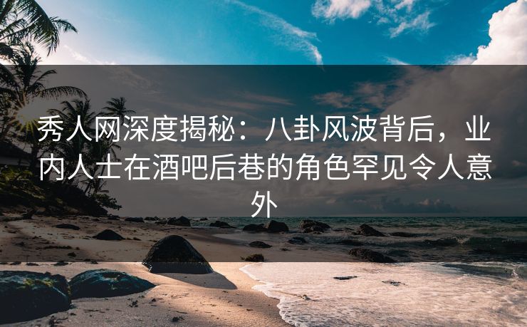 秀人网深度揭秘：八卦风波背后，业内人士在酒吧后巷的角色罕见令人意外