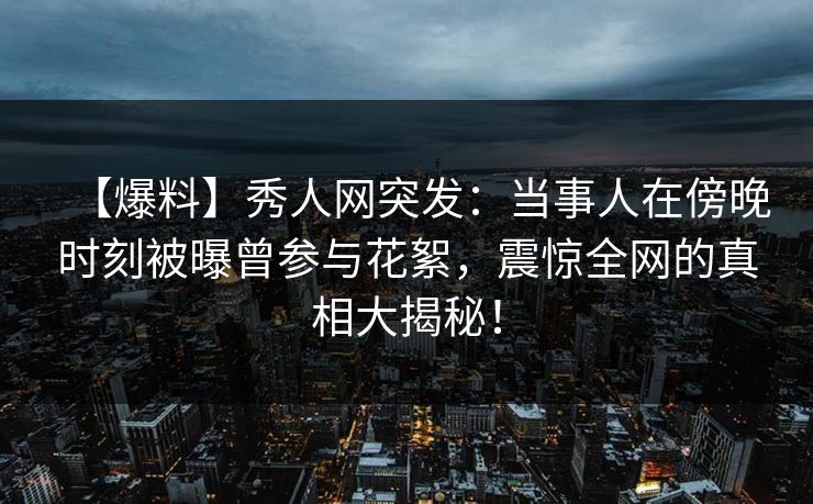 【爆料】秀人网突发：当事人在傍晚时刻被曝曾参与花絮，震惊全网的真相大揭秘！