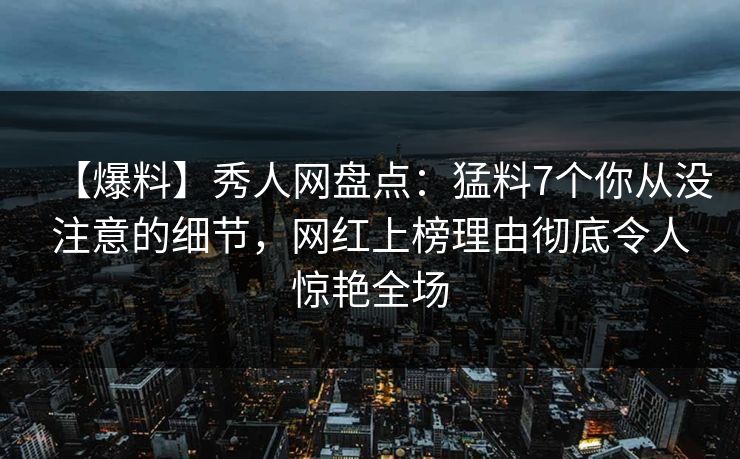 【爆料】秀人网盘点：猛料7个你从没注意的细节，网红上榜理由彻底令人惊艳全场