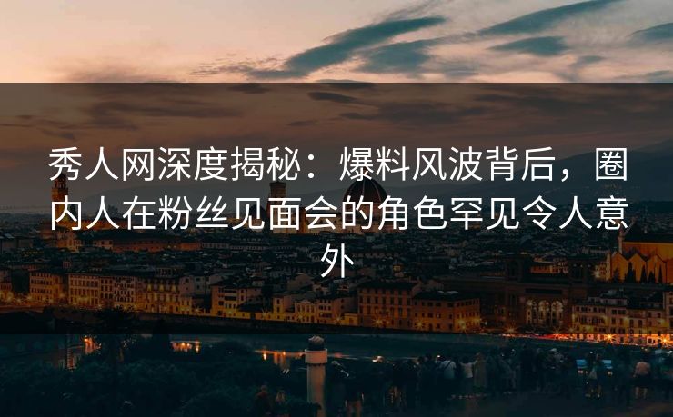 秀人网深度揭秘：爆料风波背后，圈内人在粉丝见面会的角色罕见令人意外