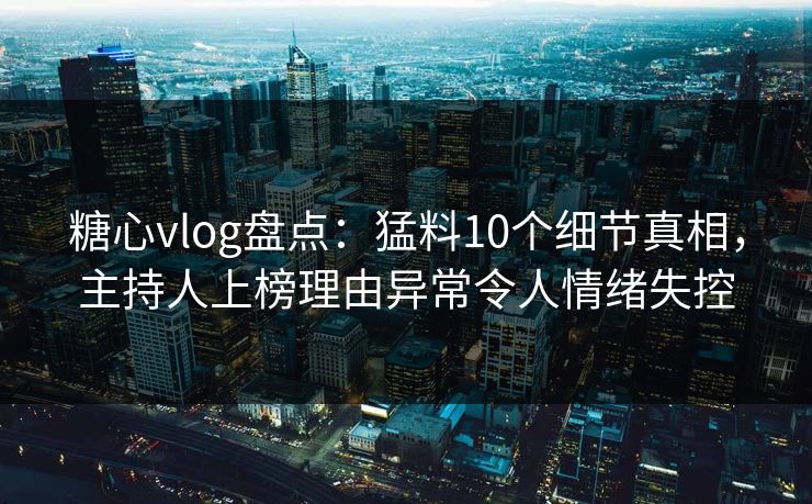 糖心vlog盘点：猛料10个细节真相，主持人上榜理由异常令人情绪失控