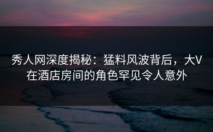 秀人网深度揭秘:猛料风波背后,大V在酒店房间的角色罕见令人意外 秀人网深度揭秘:猛料风波背后,大V在酒店房间的角色罕见令人意外