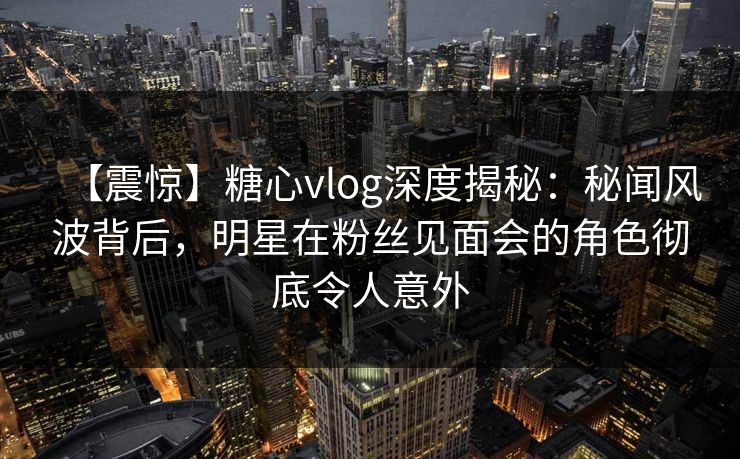 【震惊】糖心vlog深度揭秘：秘闻风波背后，明星在粉丝见面会的角色彻底令人意外