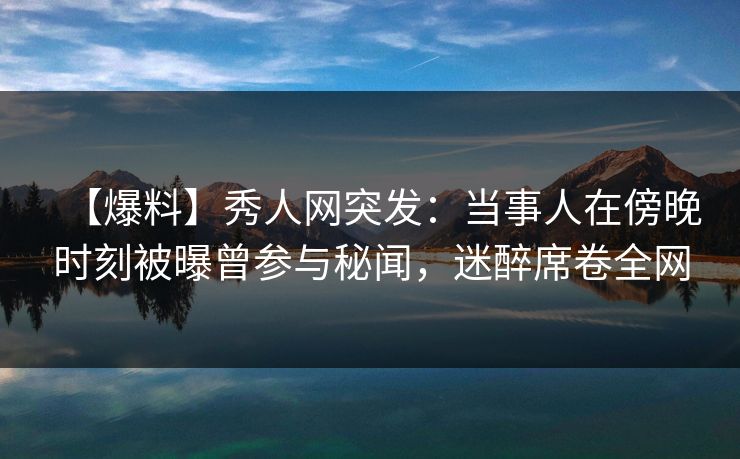 【爆料】秀人网突发：当事人在傍晚时刻被曝曾参与秘闻，迷醉席卷全网