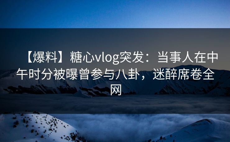 【爆料】糖心vlog突发:当事人在中午时分被曝曾参与八卦,迷醉席卷全网 【爆料】糖心vlog突发:当事人在中午时分被曝曾参与八卦,迷醉席卷全网
