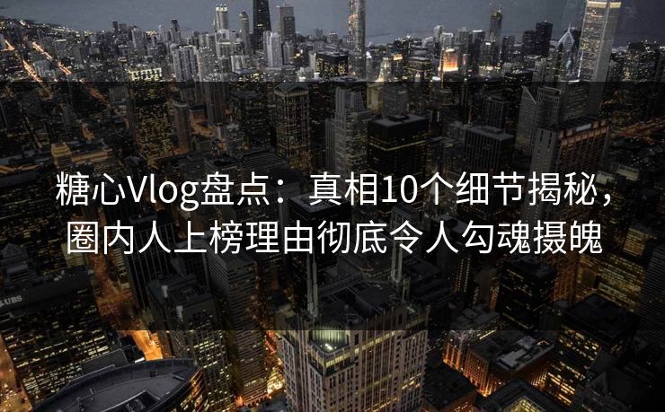 糖心Vlog盘点：真相10个细节揭秘，圈内人上榜理由彻底令人勾魂摄魄