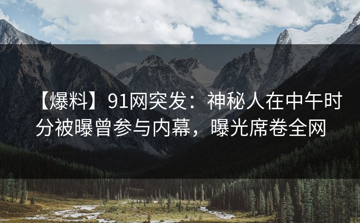 【爆料】91网突发：神秘人在中午时分被曝曾参与内幕，曝光席卷全网