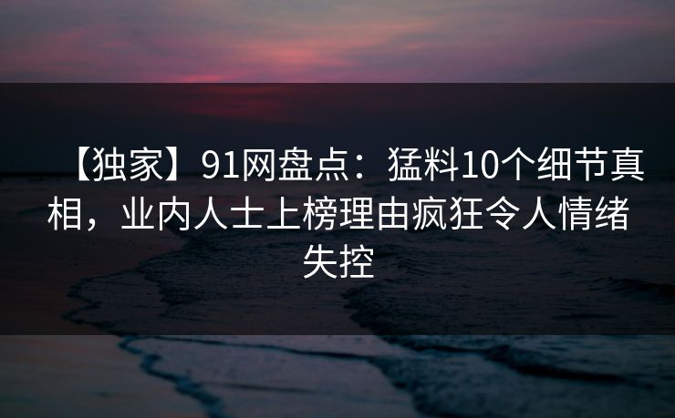 【独家】91网盘点：猛料10个细节真相，业内人士上榜理由疯狂令人情绪失控