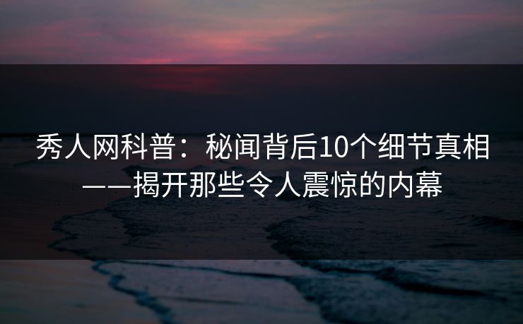 秀人网科普:秘闻背后10个细节真相——揭开那些令人震惊的内幕 秀人网科普:秘闻背后10个细节真相——揭开那些令人震惊的内幕