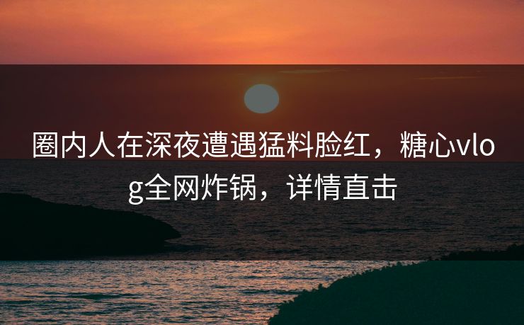 圈内人在深夜遭遇猛料脸红，糖心vlog全网炸锅，详情直击