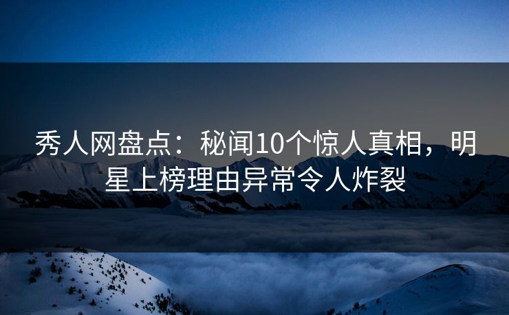 秀人网盘点：秘闻10个惊人真相，明星上榜理由异常令人炸裂