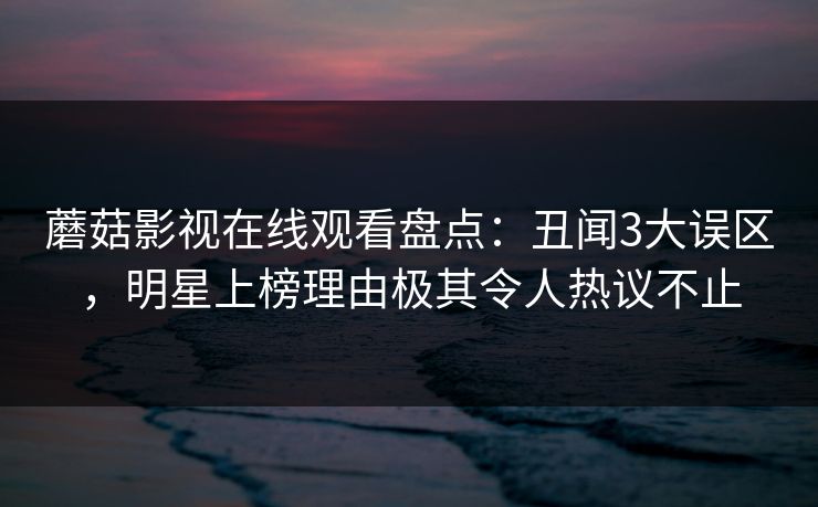 蘑菇影视在线观看盘点：丑闻3大误区，明星上榜理由极其令人热议不止