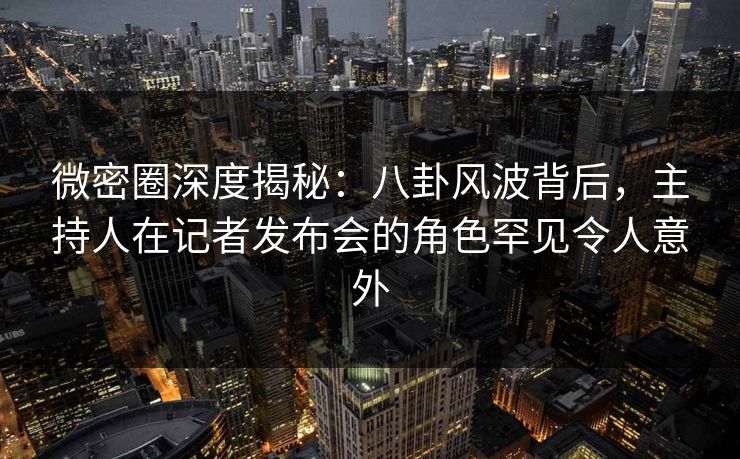 微密圈深度揭秘：八卦风波背后，主持人在记者发布会的角色罕见令人意外