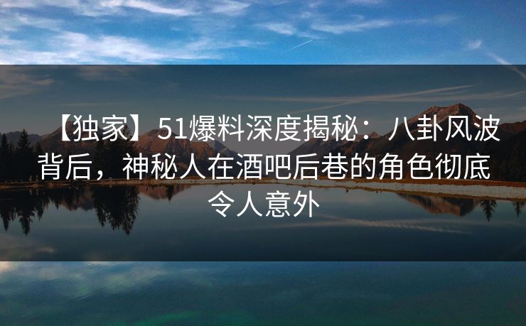 【独家】51爆料深度揭秘：八卦风波背后，神秘人在酒吧后巷的角色彻底令人意外