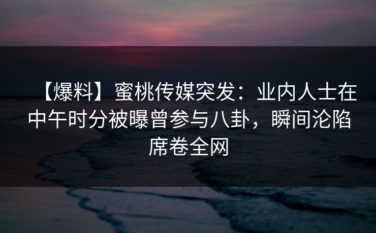 【爆料】蜜桃传媒突发：业内人士在中午时分被曝曾参与八卦，瞬间沦陷席卷全网