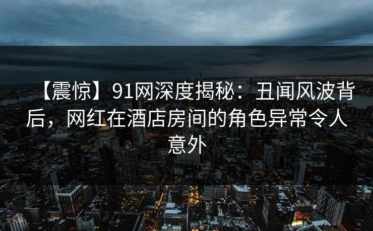 【震惊】91网深度揭秘：丑闻风波背后，网红在酒店房间的角色异常令人意外