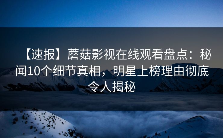 【速报】蘑菇影视在线观看盘点：秘闻10个细节真相，明星上榜理由彻底令人揭秘