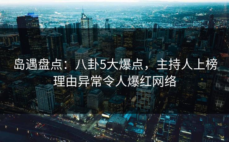 岛遇盘点：八卦5大爆点，主持人上榜理由异常令人爆红网络