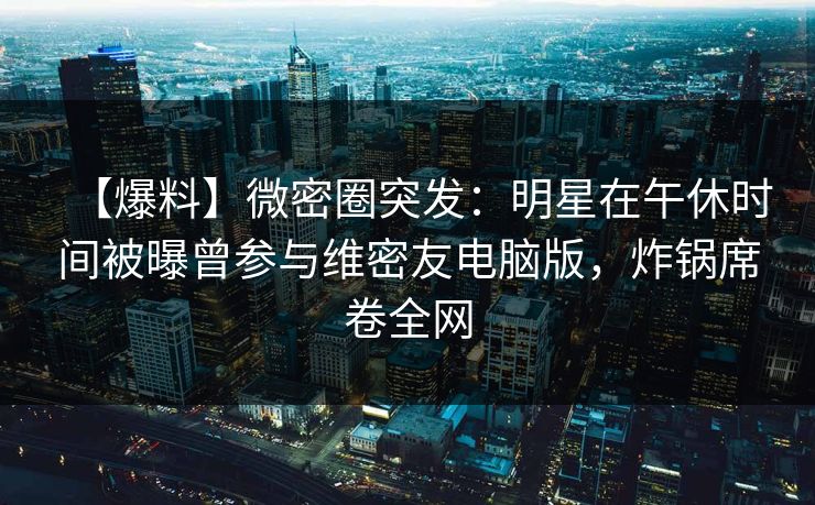 【爆料】微密圈突发：明星在午休时间被曝曾参与维密友电脑版，炸锅席卷全网