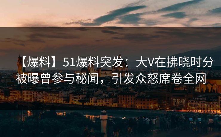 【爆料】51爆料突发：大V在拂晓时分被曝曾参与秘闻，引发众怒席卷全网