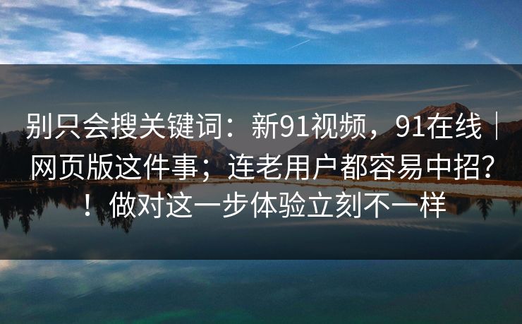 别只会搜关键词:新91视频,91在线|网页版这件事;连老用户都容易中招?!做对这一步体验立刻不一样 别只会搜关键词:新91视频,91在线|网页版这件事;连老用户都容易中招?!做对这一步体验立刻不一样