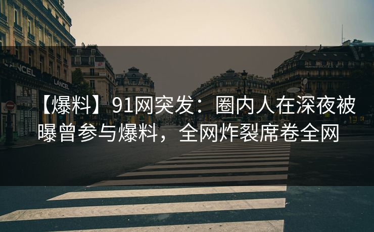 【爆料】91网突发：圈内人在深夜被曝曾参与爆料，全网炸裂席卷全网