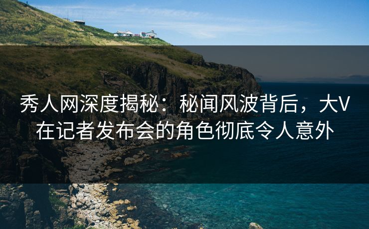 秀人网深度揭秘：秘闻风波背后，大V在记者发布会的角色彻底令人意外