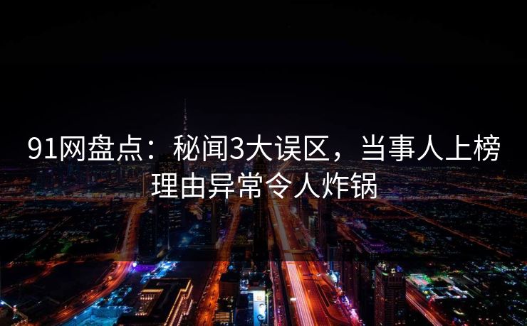 91网盘点:秘闻3大误区,当事人上榜理由异常令人炸锅 91网盘点:秘闻3大误区,当事人上榜理由异常令人炸锅