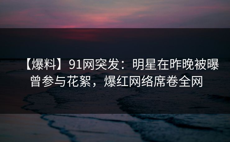 【爆料】91网突发：明星在昨晚被曝曾参与花絮，爆红网络席卷全网