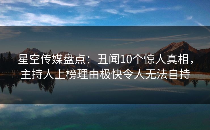 星空传媒盘点：丑闻10个惊人真相，主持人上榜理由极快令人无法自持