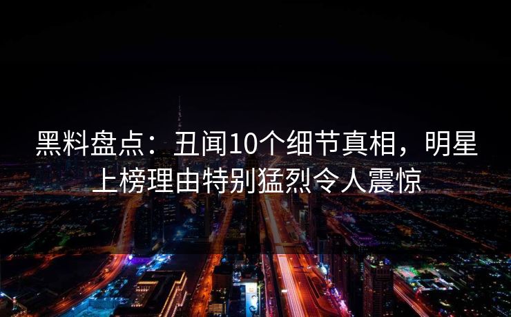 黑料盘点:丑闻10个细节真相,明星上榜理由特别猛烈令人震惊 黑料盘点:丑闻10个细节真相,明星上榜理由特别猛烈令人震惊