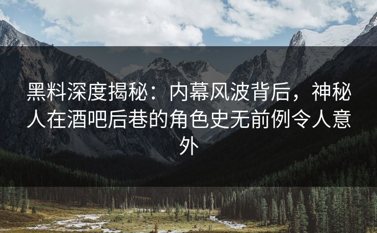 黑料深度揭秘：内幕风波背后，神秘人在酒吧后巷的角色史无前例令人意外