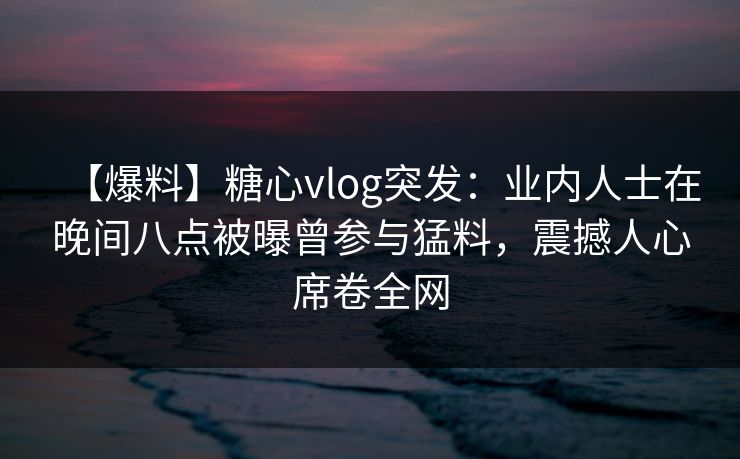 【爆料】糖心vlog突发:业内人士在晚间八点被曝曾参与猛料,震撼人心席卷全网 【爆料】糖心vlog突发:业内人士在晚间八点被曝曾参与猛料,震撼人心席卷全网