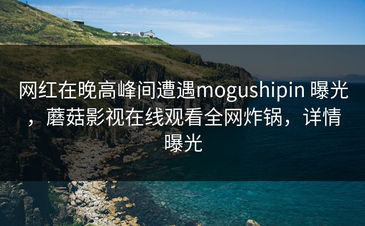 网红在晚高峰间遭遇mogushipin 曝光,蘑菇影视在线观看全网炸锅,详情曝光 网红在晚高峰间遭遇mogushipin 曝光,蘑菇影视在线观看全网炸锅,详情曝光